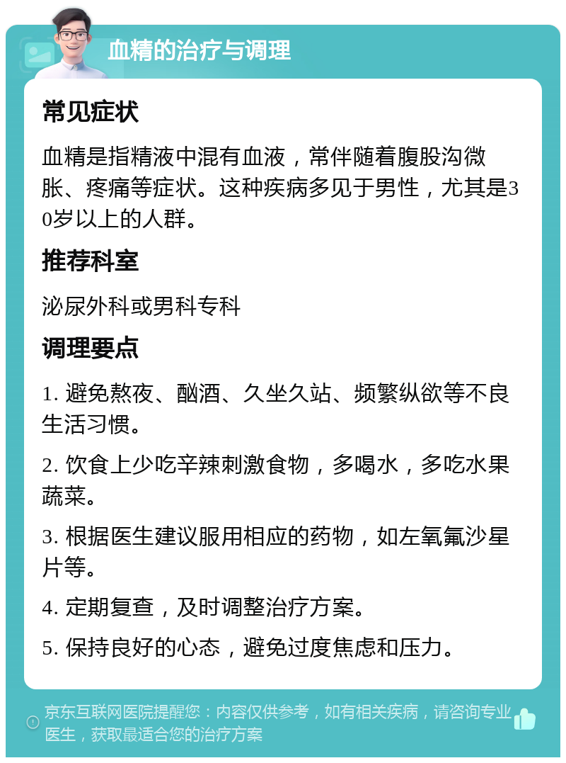 血精的治疗与调理 常见症状 血精是指精液中混有血液，常伴随着腹股沟微胀、疼痛等症状。这种疾病多见于男性，尤其是30岁以上的人群。 推荐科室 泌尿外科或男科专科 调理要点 1. 避免熬夜、酗酒、久坐久站、频繁纵欲等不良生活习惯。 2. 饮食上少吃辛辣刺激食物，多喝水，多吃水果蔬菜。 3. 根据医生建议服用相应的药物，如左氧氟沙星片等。 4. 定期复查，及时调整治疗方案。 5. 保持良好的心态，避免过度焦虑和压力。