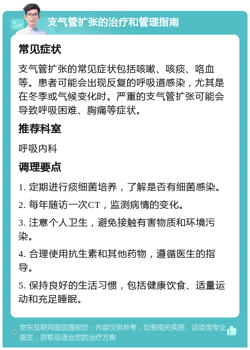 支气管扩张的治疗和管理指南 常见症状 支气管扩张的常见症状包括咳嗽、咳痰、咯血等。患者可能会出现反复的呼吸道感染，尤其是在冬季或气候变化时。严重的支气管扩张可能会导致呼吸困难、胸痛等症状。 推荐科室 呼吸内科 调理要点 1. 定期进行痰细菌培养，了解是否有细菌感染。 2. 每年随访一次CT，监测病情的变化。 3. 注意个人卫生，避免接触有害物质和环境污染。 4. 合理使用抗生素和其他药物，遵循医生的指导。 5. 保持良好的生活习惯，包括健康饮食、适量运动和充足睡眠。