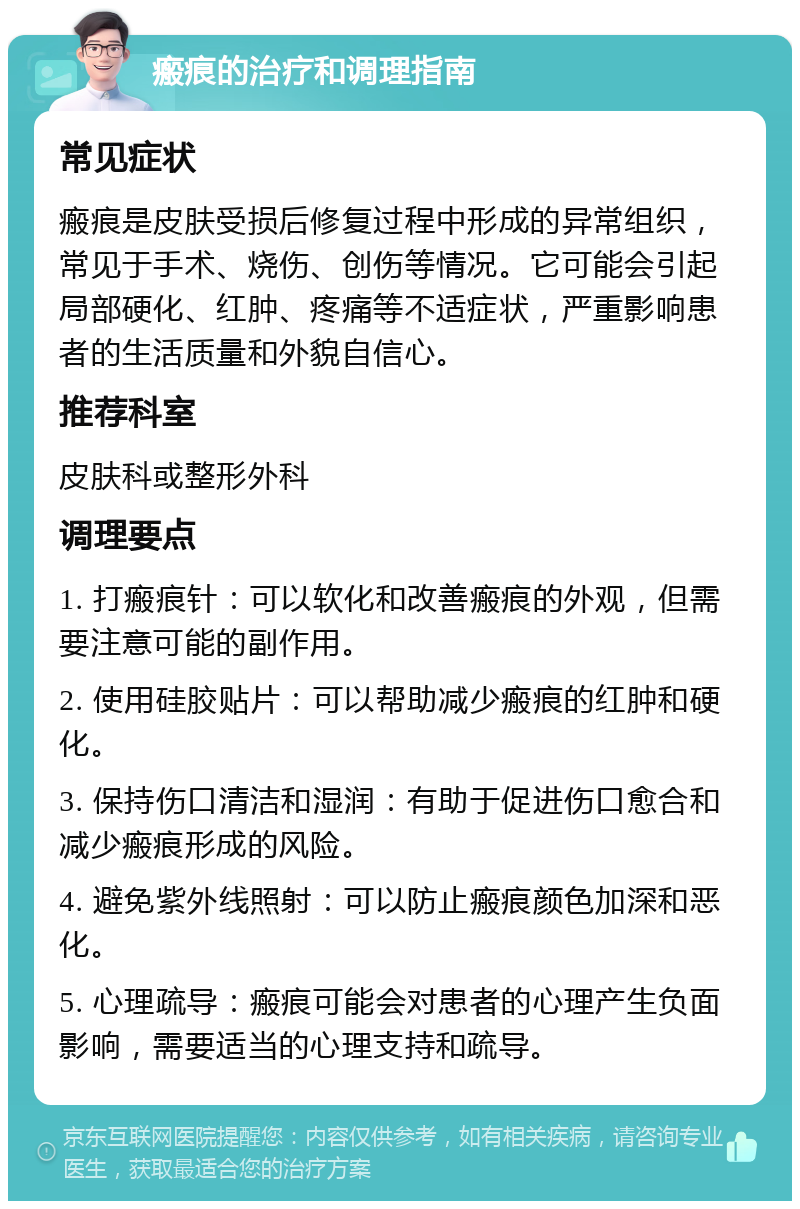 瘢痕的治疗和调理指南 常见症状 瘢痕是皮肤受损后修复过程中形成的异常组织，常见于手术、烧伤、创伤等情况。它可能会引起局部硬化、红肿、疼痛等不适症状，严重影响患者的生活质量和外貌自信心。 推荐科室 皮肤科或整形外科 调理要点 1. 打瘢痕针：可以软化和改善瘢痕的外观，但需要注意可能的副作用。 2. 使用硅胶贴片：可以帮助减少瘢痕的红肿和硬化。 3. 保持伤口清洁和湿润：有助于促进伤口愈合和减少瘢痕形成的风险。 4. 避免紫外线照射：可以防止瘢痕颜色加深和恶化。 5. 心理疏导：瘢痕可能会对患者的心理产生负面影响，需要适当的心理支持和疏导。