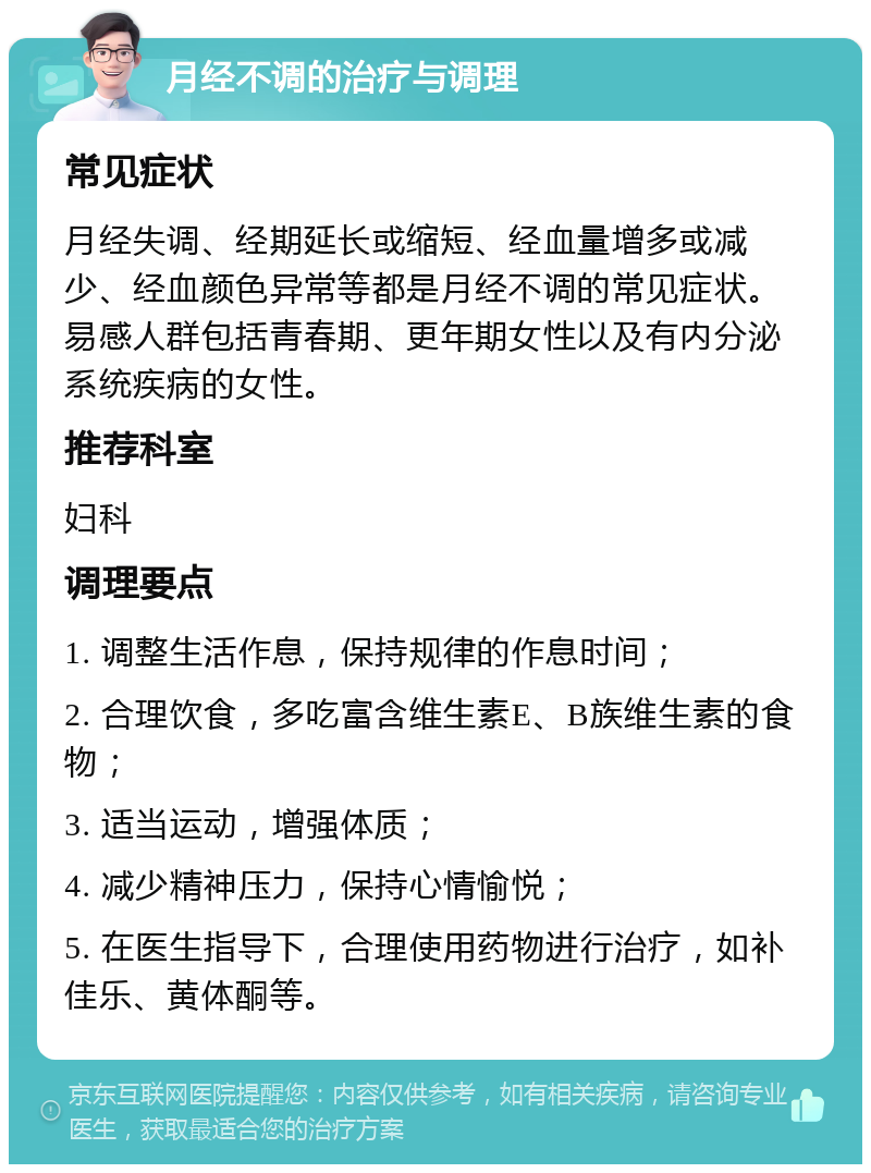 月经不调的治疗与调理 常见症状 月经失调、经期延长或缩短、经血量增多或减少、经血颜色异常等都是月经不调的常见症状。易感人群包括青春期、更年期女性以及有内分泌系统疾病的女性。 推荐科室 妇科 调理要点 1. 调整生活作息，保持规律的作息时间； 2. 合理饮食，多吃富含维生素E、B族维生素的食物； 3. 适当运动，增强体质； 4. 减少精神压力，保持心情愉悦； 5. 在医生指导下，合理使用药物进行治疗，如补佳乐、黄体酮等。