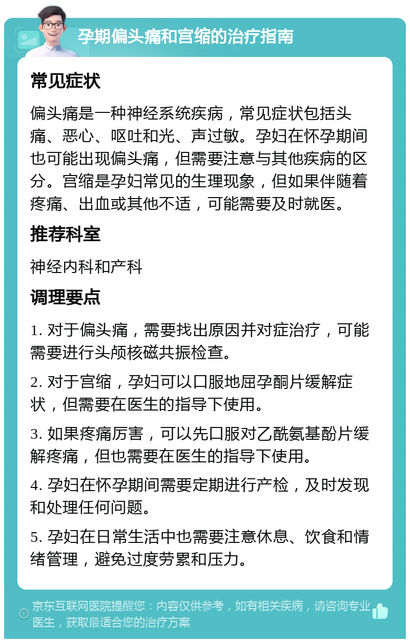 孕期偏头痛和宫缩的治疗指南 常见症状 偏头痛是一种神经系统疾病，常见症状包括头痛、恶心、呕吐和光、声过敏。孕妇在怀孕期间也可能出现偏头痛，但需要注意与其他疾病的区分。宫缩是孕妇常见的生理现象，但如果伴随着疼痛、出血或其他不适，可能需要及时就医。 推荐科室 神经内科和产科 调理要点 1. 对于偏头痛，需要找出原因并对症治疗，可能需要进行头颅核磁共振检查。 2. 对于宫缩，孕妇可以口服地屈孕酮片缓解症状，但需要在医生的指导下使用。 3. 如果疼痛厉害，可以先口服对乙酰氨基酚片缓解疼痛，但也需要在医生的指导下使用。 4. 孕妇在怀孕期间需要定期进行产检，及时发现和处理任何问题。 5. 孕妇在日常生活中也需要注意休息、饮食和情绪管理，避免过度劳累和压力。