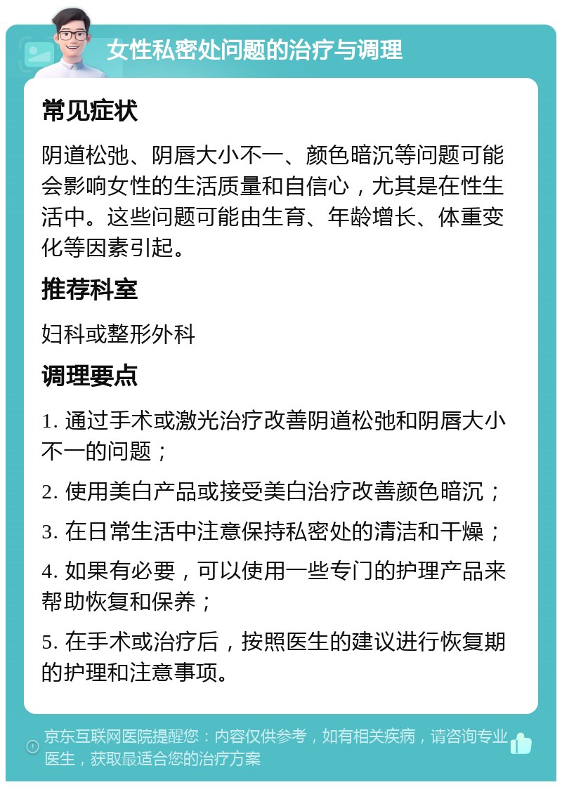 女性私密处问题的治疗与调理 常见症状 阴道松弛、阴唇大小不一、颜色暗沉等问题可能会影响女性的生活质量和自信心，尤其是在性生活中。这些问题可能由生育、年龄增长、体重变化等因素引起。 推荐科室 妇科或整形外科 调理要点 1. 通过手术或激光治疗改善阴道松弛和阴唇大小不一的问题； 2. 使用美白产品或接受美白治疗改善颜色暗沉； 3. 在日常生活中注意保持私密处的清洁和干燥； 4. 如果有必要，可以使用一些专门的护理产品来帮助恢复和保养； 5. 在手术或治疗后，按照医生的建议进行恢复期的护理和注意事项。