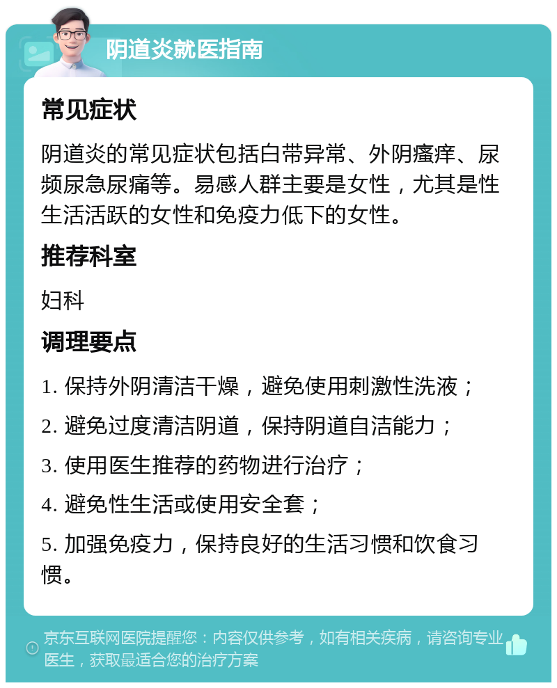 阴道炎就医指南 常见症状 阴道炎的常见症状包括白带异常、外阴瘙痒、尿频尿急尿痛等。易感人群主要是女性，尤其是性生活活跃的女性和免疫力低下的女性。 推荐科室 妇科 调理要点 1. 保持外阴清洁干燥，避免使用刺激性洗液； 2. 避免过度清洁阴道，保持阴道自洁能力； 3. 使用医生推荐的药物进行治疗； 4. 避免性生活或使用安全套； 5. 加强免疫力，保持良好的生活习惯和饮食习惯。