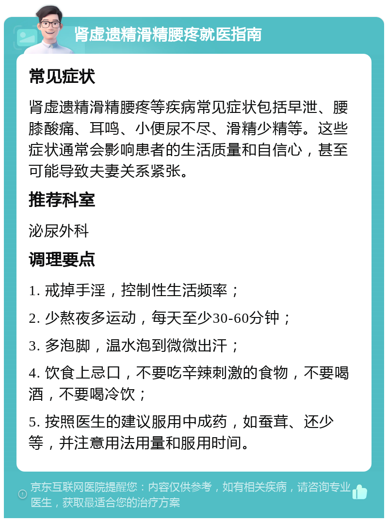 肾虚遗精滑精腰疼就医指南 常见症状 肾虚遗精滑精腰疼等疾病常见症状包括早泄、腰膝酸痛、耳鸣、小便尿不尽、滑精少精等。这些症状通常会影响患者的生活质量和自信心，甚至可能导致夫妻关系紧张。 推荐科室 泌尿外科 调理要点 1. 戒掉手淫，控制性生活频率； 2. 少熬夜多运动，每天至少30-60分钟； 3. 多泡脚，温水泡到微微出汗； 4. 饮食上忌口，不要吃辛辣刺激的食物，不要喝酒，不要喝冷饮； 5. 按照医生的建议服用中成药，如蚕茸、还少等，并注意用法用量和服用时间。