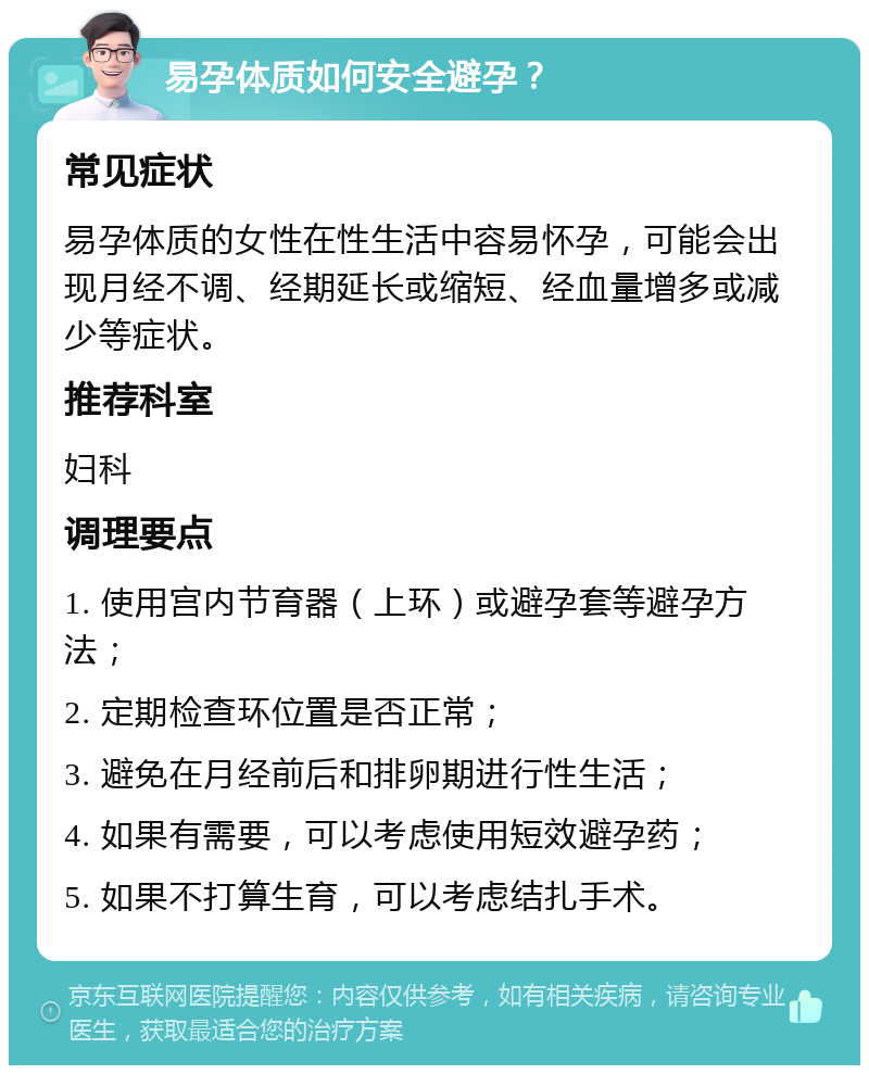 易孕体质如何安全避孕？ 常见症状 易孕体质的女性在性生活中容易怀孕，可能会出现月经不调、经期延长或缩短、经血量增多或减少等症状。 推荐科室 妇科 调理要点 1. 使用宫内节育器（上环）或避孕套等避孕方法； 2. 定期检查环位置是否正常； 3. 避免在月经前后和排卵期进行性生活； 4. 如果有需要，可以考虑使用短效避孕药； 5. 如果不打算生育，可以考虑结扎手术。