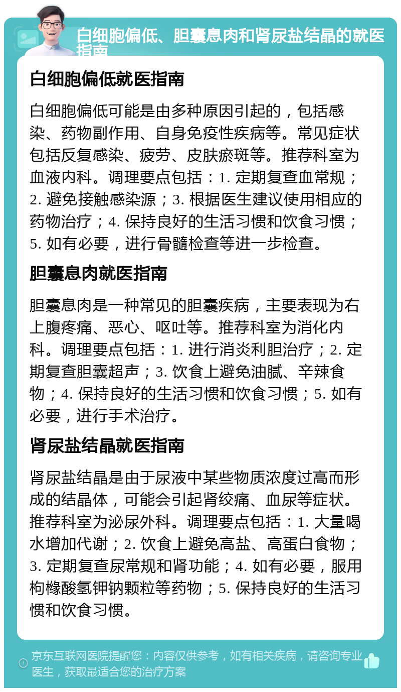 白细胞偏低、胆囊息肉和肾尿盐结晶的就医指南 白细胞偏低就医指南 白细胞偏低可能是由多种原因引起的，包括感染、药物副作用、自身免疫性疾病等。常见症状包括反复感染、疲劳、皮肤瘀斑等。推荐科室为血液内科。调理要点包括：1. 定期复查血常规；2. 避免接触感染源；3. 根据医生建议使用相应的药物治疗；4. 保持良好的生活习惯和饮食习惯；5. 如有必要，进行骨髓检查等进一步检查。 胆囊息肉就医指南 胆囊息肉是一种常见的胆囊疾病，主要表现为右上腹疼痛、恶心、呕吐等。推荐科室为消化内科。调理要点包括：1. 进行消炎利胆治疗；2. 定期复查胆囊超声；3. 饮食上避免油腻、辛辣食物；4. 保持良好的生活习惯和饮食习惯；5. 如有必要，进行手术治疗。 肾尿盐结晶就医指南 肾尿盐结晶是由于尿液中某些物质浓度过高而形成的结晶体，可能会引起肾绞痛、血尿等症状。推荐科室为泌尿外科。调理要点包括：1. 大量喝水增加代谢；2. 饮食上避免高盐、高蛋白食物；3. 定期复查尿常规和肾功能；4. 如有必要，服用枸橼酸氢钾钠颗粒等药物；5. 保持良好的生活习惯和饮食习惯。