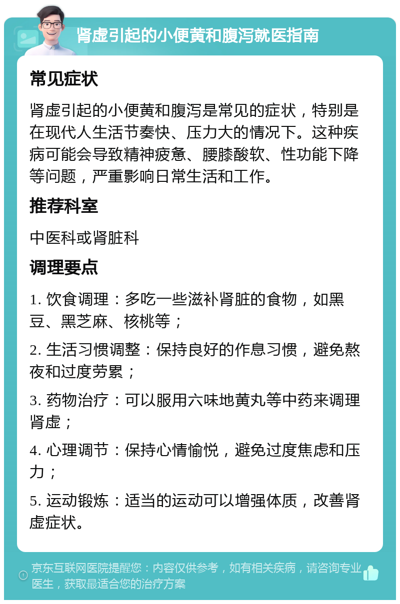 肾虚引起的小便黄和腹泻就医指南 常见症状 肾虚引起的小便黄和腹泻是常见的症状，特别是在现代人生活节奏快、压力大的情况下。这种疾病可能会导致精神疲惫、腰膝酸软、性功能下降等问题，严重影响日常生活和工作。 推荐科室 中医科或肾脏科 调理要点 1. 饮食调理：多吃一些滋补肾脏的食物，如黑豆、黑芝麻、核桃等； 2. 生活习惯调整：保持良好的作息习惯，避免熬夜和过度劳累； 3. 药物治疗：可以服用六味地黄丸等中药来调理肾虚； 4. 心理调节：保持心情愉悦，避免过度焦虑和压力； 5. 运动锻炼：适当的运动可以增强体质，改善肾虚症状。