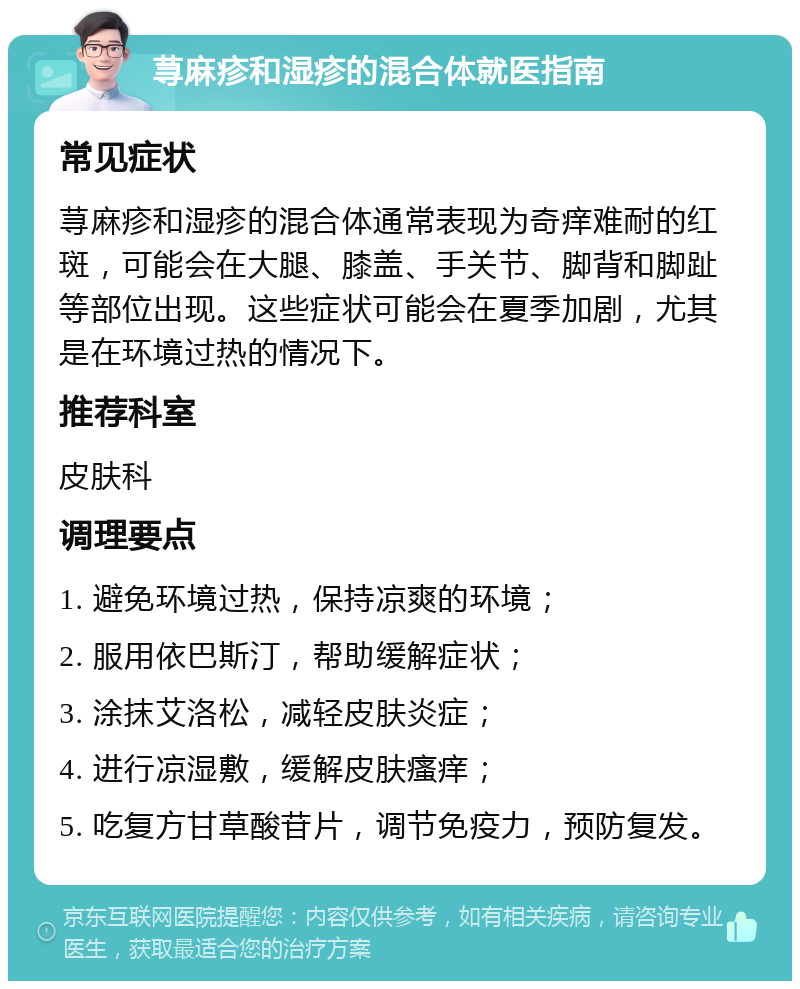 荨麻疹和湿疹的混合体就医指南 常见症状 荨麻疹和湿疹的混合体通常表现为奇痒难耐的红斑，可能会在大腿、膝盖、手关节、脚背和脚趾等部位出现。这些症状可能会在夏季加剧，尤其是在环境过热的情况下。 推荐科室 皮肤科 调理要点 1. 避免环境过热，保持凉爽的环境； 2. 服用依巴斯汀，帮助缓解症状； 3. 涂抹艾洛松，减轻皮肤炎症； 4. 进行凉湿敷，缓解皮肤瘙痒； 5. 吃复方甘草酸苷片，调节免疫力，预防复发。