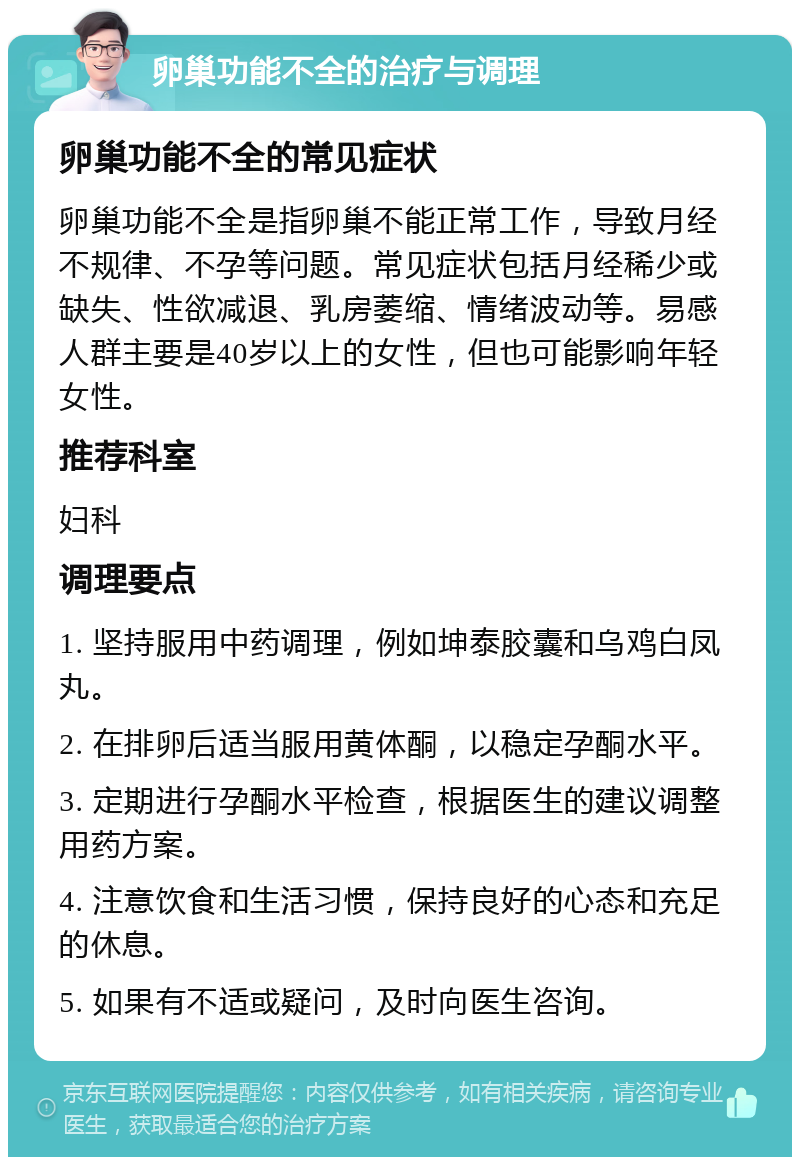 卵巢功能不全的治疗与调理 卵巢功能不全的常见症状 卵巢功能不全是指卵巢不能正常工作，导致月经不规律、不孕等问题。常见症状包括月经稀少或缺失、性欲减退、乳房萎缩、情绪波动等。易感人群主要是40岁以上的女性，但也可能影响年轻女性。 推荐科室 妇科 调理要点 1. 坚持服用中药调理，例如坤泰胶囊和乌鸡白凤丸。 2. 在排卵后适当服用黄体酮，以稳定孕酮水平。 3. 定期进行孕酮水平检查，根据医生的建议调整用药方案。 4. 注意饮食和生活习惯，保持良好的心态和充足的休息。 5. 如果有不适或疑问，及时向医生咨询。