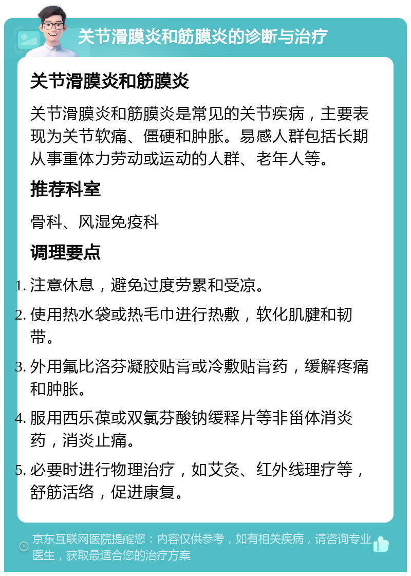 关节滑膜炎和筋膜炎的诊断与治疗 关节滑膜炎和筋膜炎 关节滑膜炎和筋膜炎是常见的关节疾病，主要表现为关节软痛、僵硬和肿胀。易感人群包括长期从事重体力劳动或运动的人群、老年人等。 推荐科室 骨科、风湿免疫科 调理要点 注意休息，避免过度劳累和受凉。 使用热水袋或热毛巾进行热敷，软化肌腱和韧带。 外用氟比洛芬凝胶贴膏或冷敷贴膏药，缓解疼痛和肿胀。 服用西乐葆或双氯芬酸钠缓释片等非甾体消炎药，消炎止痛。 必要时进行物理治疗，如艾灸、红外线理疗等，舒筋活络，促进康复。