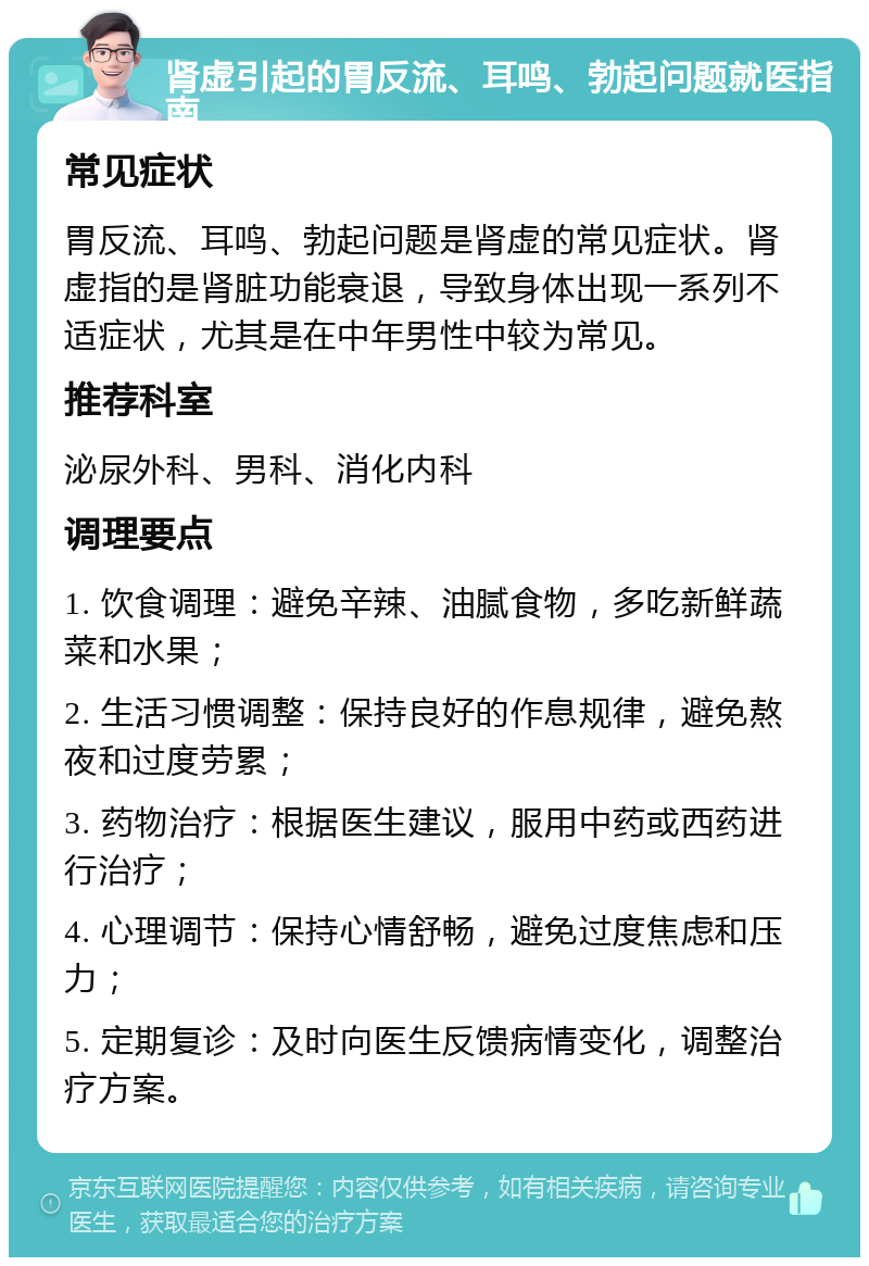 肾虚引起的胃反流、耳鸣、勃起问题就医指南 常见症状 胃反流、耳鸣、勃起问题是肾虚的常见症状。肾虚指的是肾脏功能衰退，导致身体出现一系列不适症状，尤其是在中年男性中较为常见。 推荐科室 泌尿外科、男科、消化内科 调理要点 1. 饮食调理：避免辛辣、油腻食物，多吃新鲜蔬菜和水果； 2. 生活习惯调整：保持良好的作息规律，避免熬夜和过度劳累； 3. 药物治疗：根据医生建议，服用中药或西药进行治疗； 4. 心理调节：保持心情舒畅，避免过度焦虑和压力； 5. 定期复诊：及时向医生反馈病情变化，调整治疗方案。