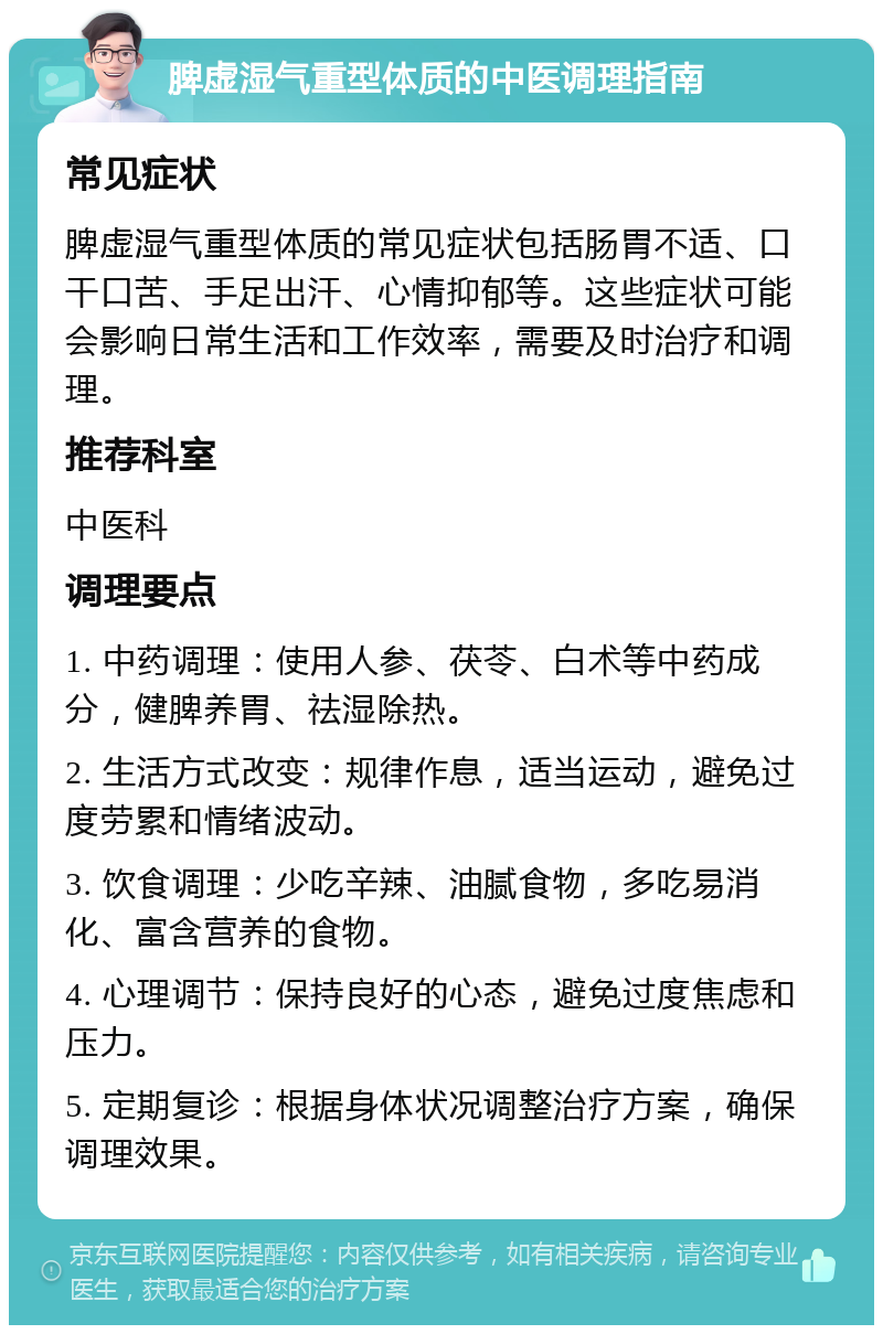 脾虚湿气重型体质的中医调理指南 常见症状 脾虚湿气重型体质的常见症状包括肠胃不适、口干口苦、手足出汗、心情抑郁等。这些症状可能会影响日常生活和工作效率，需要及时治疗和调理。 推荐科室 中医科 调理要点 1. 中药调理：使用人参、茯苓、白术等中药成分，健脾养胃、祛湿除热。 2. 生活方式改变：规律作息，适当运动，避免过度劳累和情绪波动。 3. 饮食调理：少吃辛辣、油腻食物，多吃易消化、富含营养的食物。 4. 心理调节：保持良好的心态，避免过度焦虑和压力。 5. 定期复诊：根据身体状况调整治疗方案，确保调理效果。