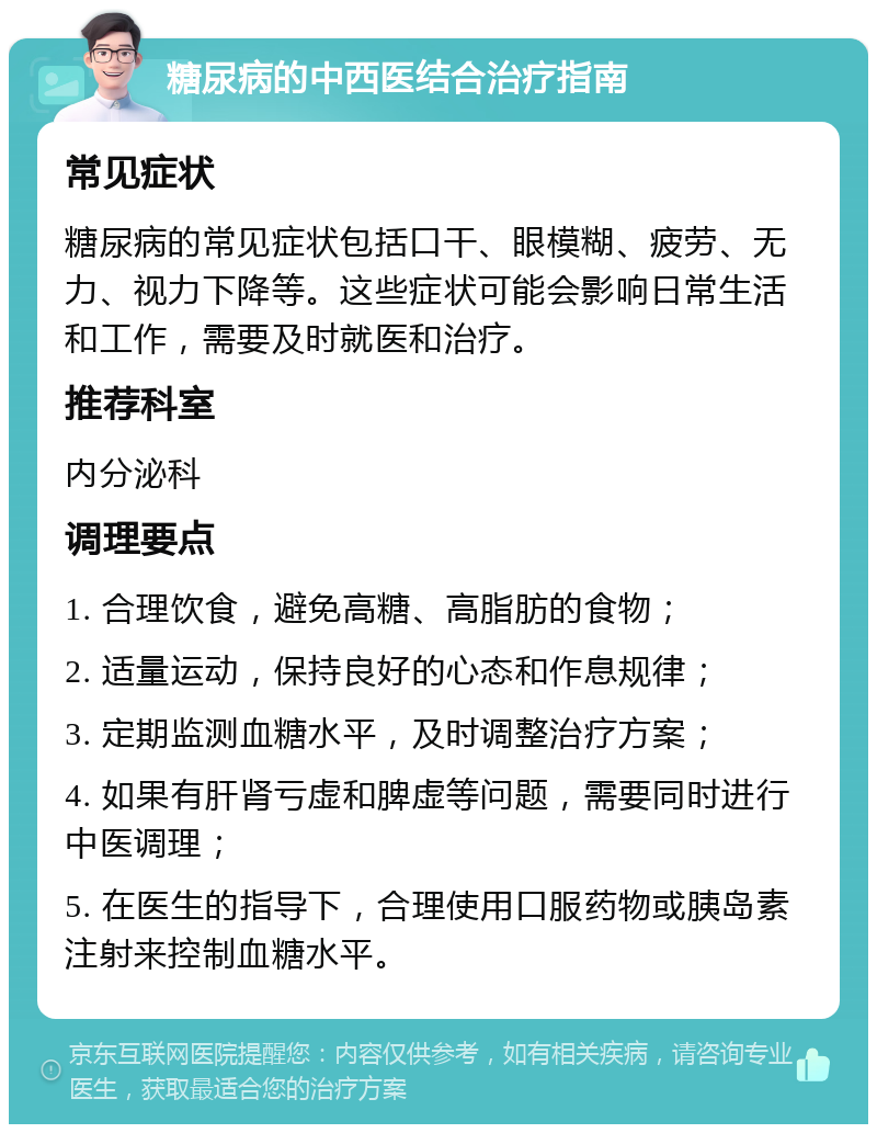 糖尿病的中西医结合治疗指南 常见症状 糖尿病的常见症状包括口干、眼模糊、疲劳、无力、视力下降等。这些症状可能会影响日常生活和工作，需要及时就医和治疗。 推荐科室 内分泌科 调理要点 1. 合理饮食，避免高糖、高脂肪的食物； 2. 适量运动，保持良好的心态和作息规律； 3. 定期监测血糖水平，及时调整治疗方案； 4. 如果有肝肾亏虚和脾虚等问题，需要同时进行中医调理； 5. 在医生的指导下，合理使用口服药物或胰岛素注射来控制血糖水平。