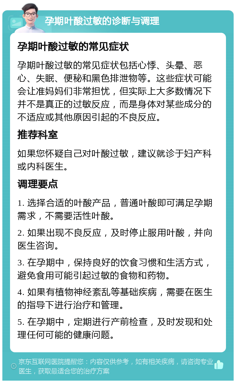 孕期叶酸过敏的诊断与调理 孕期叶酸过敏的常见症状 孕期叶酸过敏的常见症状包括心悸、头晕、恶心、失眠、便秘和黑色排泄物等。这些症状可能会让准妈妈们非常担忧，但实际上大多数情况下并不是真正的过敏反应，而是身体对某些成分的不适应或其他原因引起的不良反应。 推荐科室 如果您怀疑自己对叶酸过敏，建议就诊于妇产科或内科医生。 调理要点 1. 选择合适的叶酸产品，普通叶酸即可满足孕期需求，不需要活性叶酸。 2. 如果出现不良反应，及时停止服用叶酸，并向医生咨询。 3. 在孕期中，保持良好的饮食习惯和生活方式，避免食用可能引起过敏的食物和药物。 4. 如果有植物神经紊乱等基础疾病，需要在医生的指导下进行治疗和管理。 5. 在孕期中，定期进行产前检查，及时发现和处理任何可能的健康问题。