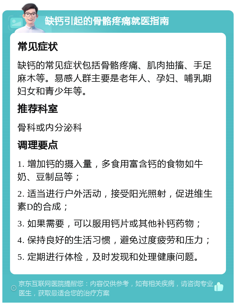 缺钙引起的骨骼疼痛就医指南 常见症状 缺钙的常见症状包括骨骼疼痛、肌肉抽搐、手足麻木等。易感人群主要是老年人、孕妇、哺乳期妇女和青少年等。 推荐科室 骨科或内分泌科 调理要点 1. 增加钙的摄入量，多食用富含钙的食物如牛奶、豆制品等； 2. 适当进行户外活动，接受阳光照射，促进维生素D的合成； 3. 如果需要，可以服用钙片或其他补钙药物； 4. 保持良好的生活习惯，避免过度疲劳和压力； 5. 定期进行体检，及时发现和处理健康问题。