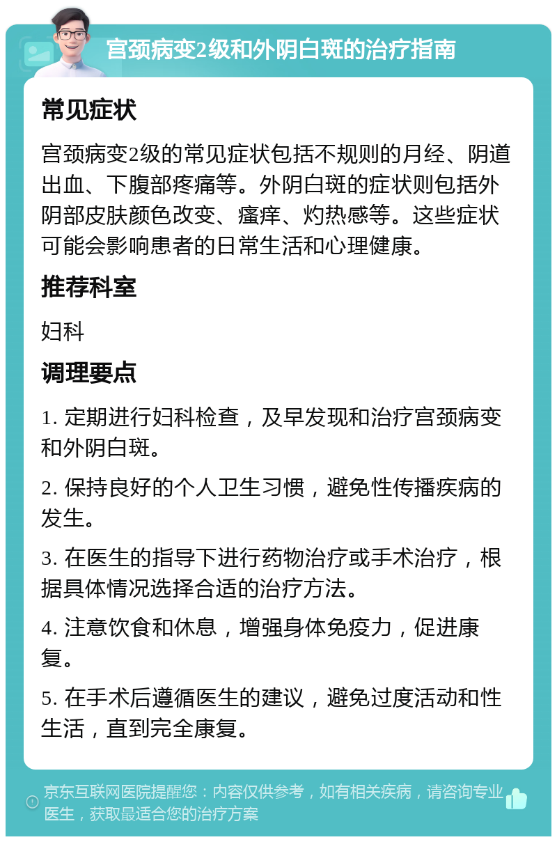 宫颈病变2级和外阴白斑的治疗指南 常见症状 宫颈病变2级的常见症状包括不规则的月经、阴道出血、下腹部疼痛等。外阴白斑的症状则包括外阴部皮肤颜色改变、瘙痒、灼热感等。这些症状可能会影响患者的日常生活和心理健康。 推荐科室 妇科 调理要点 1. 定期进行妇科检查，及早发现和治疗宫颈病变和外阴白斑。 2. 保持良好的个人卫生习惯，避免性传播疾病的发生。 3. 在医生的指导下进行药物治疗或手术治疗，根据具体情况选择合适的治疗方法。 4. 注意饮食和休息，增强身体免疫力，促进康复。 5. 在手术后遵循医生的建议，避免过度活动和性生活，直到完全康复。