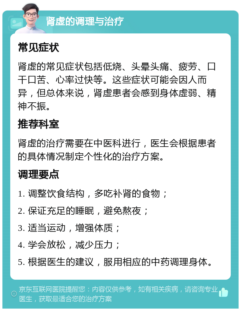 肾虚的调理与治疗 常见症状 肾虚的常见症状包括低烧、头晕头痛、疲劳、口干口苦、心率过快等。这些症状可能会因人而异，但总体来说，肾虚患者会感到身体虚弱、精神不振。 推荐科室 肾虚的治疗需要在中医科进行，医生会根据患者的具体情况制定个性化的治疗方案。 调理要点 1. 调整饮食结构，多吃补肾的食物； 2. 保证充足的睡眠，避免熬夜； 3. 适当运动，增强体质； 4. 学会放松，减少压力； 5. 根据医生的建议，服用相应的中药调理身体。