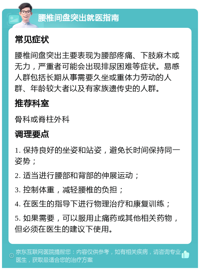 腰椎间盘突出就医指南 常见症状 腰椎间盘突出主要表现为腰部疼痛、下肢麻木或无力，严重者可能会出现排尿困难等症状。易感人群包括长期从事需要久坐或重体力劳动的人群、年龄较大者以及有家族遗传史的人群。 推荐科室 骨科或脊柱外科 调理要点 1. 保持良好的坐姿和站姿，避免长时间保持同一姿势； 2. 适当进行腰部和背部的伸展运动； 3. 控制体重，减轻腰椎的负担； 4. 在医生的指导下进行物理治疗和康复训练； 5. 如果需要，可以服用止痛药或其他相关药物，但必须在医生的建议下使用。