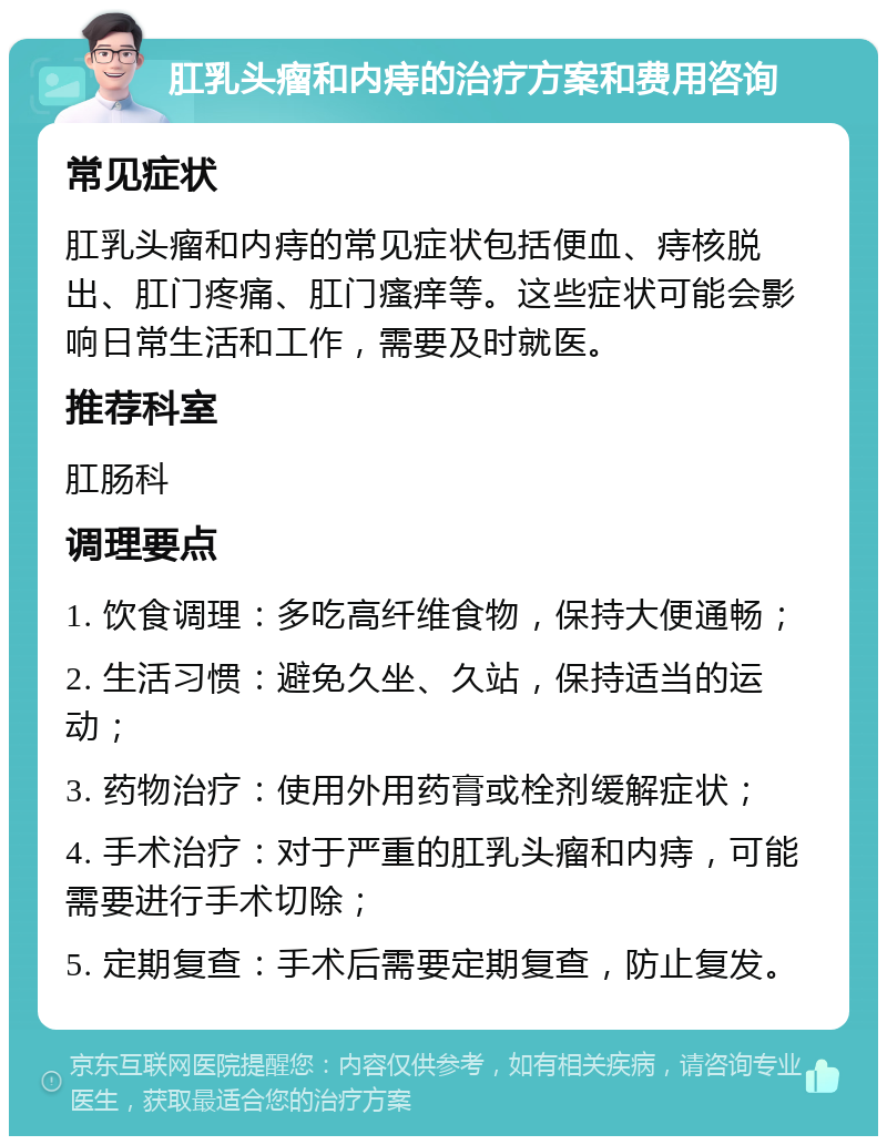 肛乳头瘤和内痔的治疗方案和费用咨询 常见症状 肛乳头瘤和内痔的常见症状包括便血、痔核脱出、肛门疼痛、肛门瘙痒等。这些症状可能会影响日常生活和工作，需要及时就医。 推荐科室 肛肠科 调理要点 1. 饮食调理：多吃高纤维食物，保持大便通畅； 2. 生活习惯：避免久坐、久站，保持适当的运动； 3. 药物治疗：使用外用药膏或栓剂缓解症状； 4. 手术治疗：对于严重的肛乳头瘤和内痔，可能需要进行手术切除； 5. 定期复查：手术后需要定期复查，防止复发。