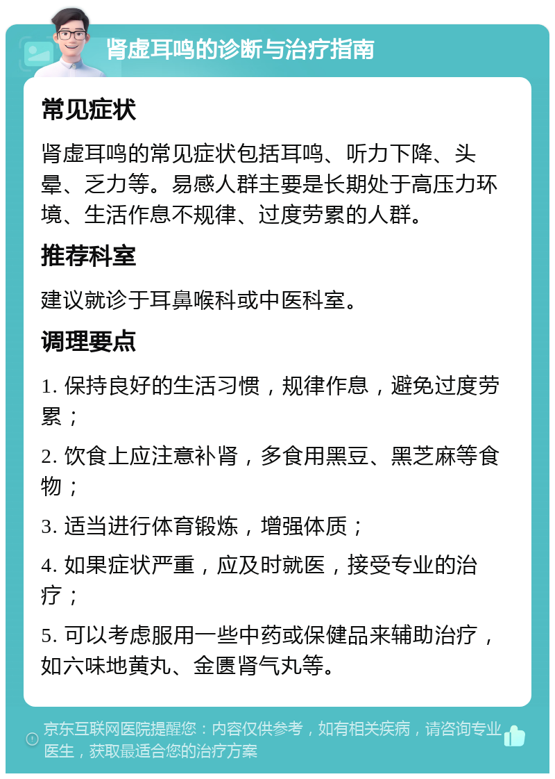 肾虚耳鸣的诊断与治疗指南 常见症状 肾虚耳鸣的常见症状包括耳鸣、听力下降、头晕、乏力等。易感人群主要是长期处于高压力环境、生活作息不规律、过度劳累的人群。 推荐科室 建议就诊于耳鼻喉科或中医科室。 调理要点 1. 保持良好的生活习惯，规律作息，避免过度劳累； 2. 饮食上应注意补肾，多食用黑豆、黑芝麻等食物； 3. 适当进行体育锻炼，增强体质； 4. 如果症状严重，应及时就医，接受专业的治疗； 5. 可以考虑服用一些中药或保健品来辅助治疗，如六味地黄丸、金匮肾气丸等。