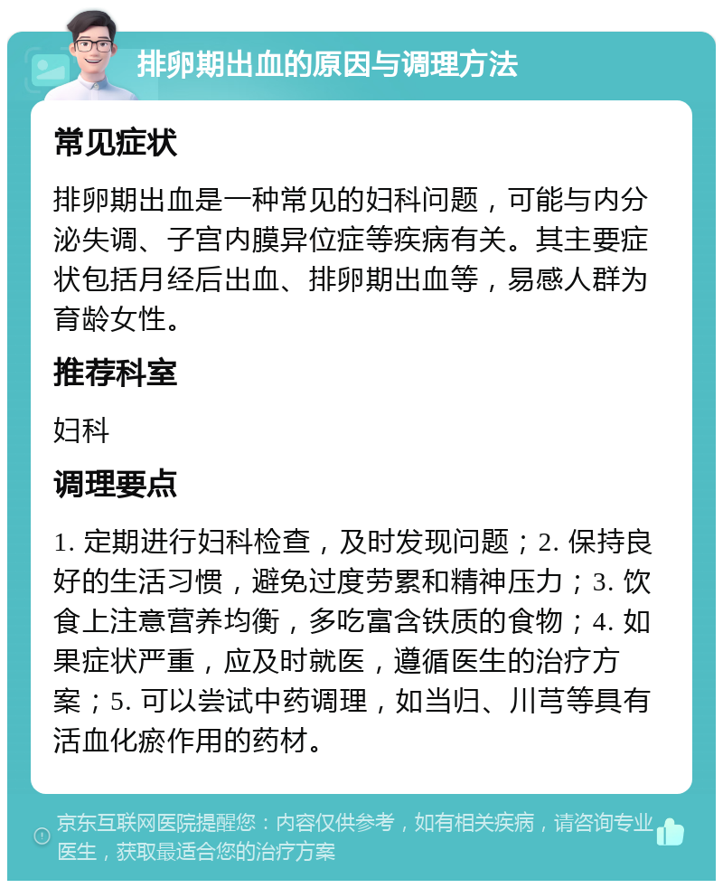 排卵期出血的原因与调理方法 常见症状 排卵期出血是一种常见的妇科问题，可能与内分泌失调、子宫内膜异位症等疾病有关。其主要症状包括月经后出血、排卵期出血等，易感人群为育龄女性。 推荐科室 妇科 调理要点 1. 定期进行妇科检查，及时发现问题；2. 保持良好的生活习惯，避免过度劳累和精神压力；3. 饮食上注意营养均衡，多吃富含铁质的食物；4. 如果症状严重，应及时就医，遵循医生的治疗方案；5. 可以尝试中药调理，如当归、川芎等具有活血化瘀作用的药材。