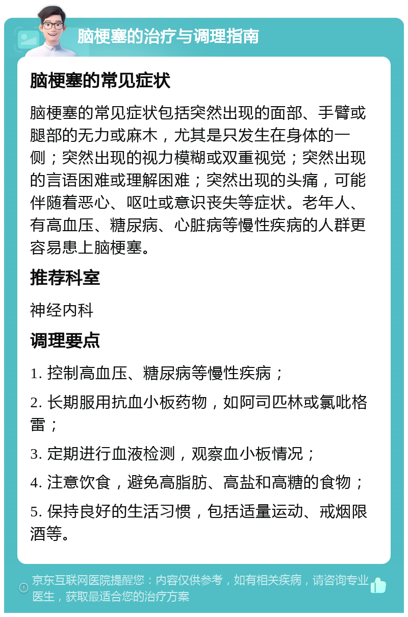 脑梗塞的治疗与调理指南 脑梗塞的常见症状 脑梗塞的常见症状包括突然出现的面部、手臂或腿部的无力或麻木，尤其是只发生在身体的一侧；突然出现的视力模糊或双重视觉；突然出现的言语困难或理解困难；突然出现的头痛，可能伴随着恶心、呕吐或意识丧失等症状。老年人、有高血压、糖尿病、心脏病等慢性疾病的人群更容易患上脑梗塞。 推荐科室 神经内科 调理要点 1. 控制高血压、糖尿病等慢性疾病； 2. 长期服用抗血小板药物，如阿司匹林或氯吡格雷； 3. 定期进行血液检测，观察血小板情况； 4. 注意饮食，避免高脂肪、高盐和高糖的食物； 5. 保持良好的生活习惯，包括适量运动、戒烟限酒等。