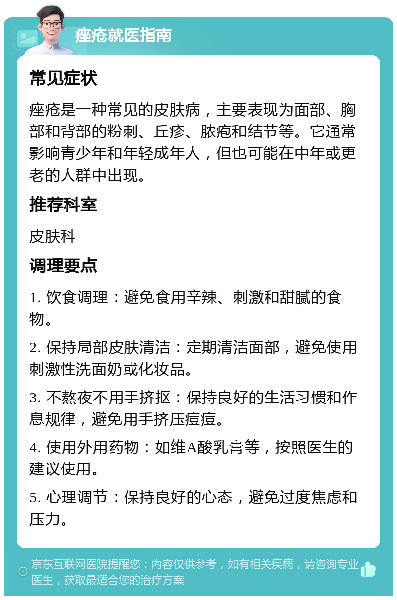 痤疮就医指南 常见症状 痤疮是一种常见的皮肤病，主要表现为面部、胸部和背部的粉刺、丘疹、脓疱和结节等。它通常影响青少年和年轻成年人，但也可能在中年或更老的人群中出现。 推荐科室 皮肤科 调理要点 1. 饮食调理：避免食用辛辣、刺激和甜腻的食物。 2. 保持局部皮肤清洁：定期清洁面部，避免使用刺激性洗面奶或化妆品。 3. 不熬夜不用手挤抠：保持良好的生活习惯和作息规律，避免用手挤压痘痘。 4. 使用外用药物：如维A酸乳膏等，按照医生的建议使用。 5. 心理调节：保持良好的心态，避免过度焦虑和压力。