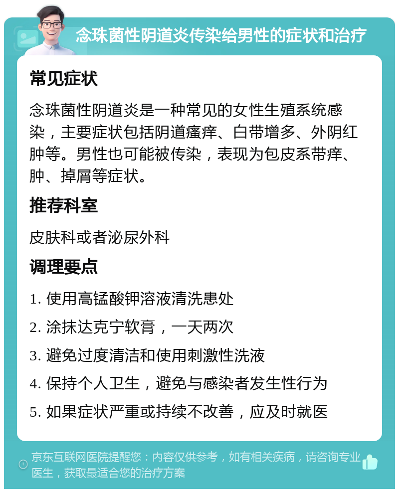 念珠菌性阴道炎传染给男性的症状和治疗 常见症状 念珠菌性阴道炎是一种常见的女性生殖系统感染，主要症状包括阴道瘙痒、白带增多、外阴红肿等。男性也可能被传染，表现为包皮系带痒、肿、掉屑等症状。 推荐科室 皮肤科或者泌尿外科 调理要点 1. 使用高锰酸钾溶液清洗患处 2. 涂抹达克宁软膏，一天两次 3. 避免过度清洁和使用刺激性洗液 4. 保持个人卫生，避免与感染者发生性行为 5. 如果症状严重或持续不改善，应及时就医