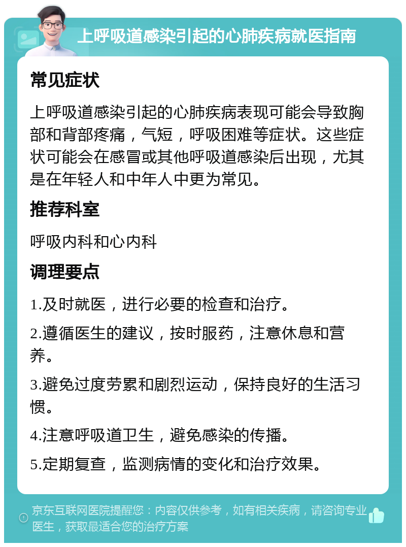 上呼吸道感染引起的心肺疾病就医指南 常见症状 上呼吸道感染引起的心肺疾病表现可能会导致胸部和背部疼痛，气短，呼吸困难等症状。这些症状可能会在感冒或其他呼吸道感染后出现，尤其是在年轻人和中年人中更为常见。 推荐科室 呼吸内科和心内科 调理要点 1.及时就医，进行必要的检查和治疗。 2.遵循医生的建议，按时服药，注意休息和营养。 3.避免过度劳累和剧烈运动，保持良好的生活习惯。 4.注意呼吸道卫生，避免感染的传播。 5.定期复查，监测病情的变化和治疗效果。