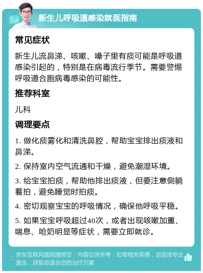 新生儿呼吸道感染就医指南 常见症状 新生儿流鼻涕、咳嗽、嗓子里有痰可能是呼吸道感染引起的，特别是在病毒流行季节。需要警惕呼吸道合胞病毒感染的可能性。 推荐科室 儿科 调理要点 1. 做化痰雾化和清洗鼻腔，帮助宝宝排出痰液和鼻涕。 2. 保持室内空气流通和干燥，避免潮湿环境。 3. 给宝宝拍痰，帮助他排出痰液，但要注意侧躺着拍，避免睡觉时拍痰。 4. 密切观察宝宝的呼吸情况，确保他呼吸平稳。 5. 如果宝宝呼吸超过40次，或者出现咳嗽加重、喘息、呛奶明显等症状，需要立即就诊。