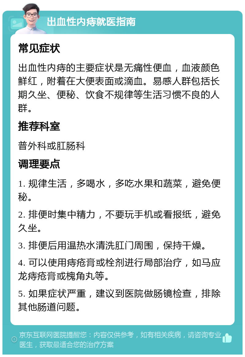 出血性内痔就医指南 常见症状 出血性内痔的主要症状是无痛性便血，血液颜色鲜红，附着在大便表面或滴血。易感人群包括长期久坐、便秘、饮食不规律等生活习惯不良的人群。 推荐科室 普外科或肛肠科 调理要点 1. 规律生活，多喝水，多吃水果和蔬菜，避免便秘。 2. 排便时集中精力，不要玩手机或看报纸，避免久坐。 3. 排便后用温热水清洗肛门周围，保持干燥。 4. 可以使用痔疮膏或栓剂进行局部治疗，如马应龙痔疮膏或槐角丸等。 5. 如果症状严重，建议到医院做肠镜检查，排除其他肠道问题。