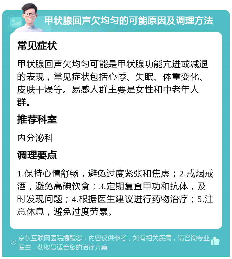 甲状腺回声欠均匀的可能原因及调理方法 常见症状 甲状腺回声欠均匀可能是甲状腺功能亢进或减退的表现，常见症状包括心悸、失眠、体重变化、皮肤干燥等。易感人群主要是女性和中老年人群。 推荐科室 内分泌科 调理要点 1.保持心情舒畅，避免过度紧张和焦虑；2.戒烟戒酒，避免高碘饮食；3.定期复查甲功和抗体，及时发现问题；4.根据医生建议进行药物治疗；5.注意休息，避免过度劳累。