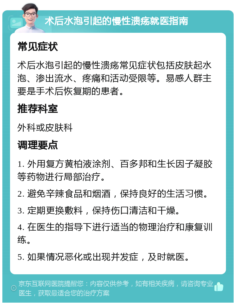 术后水泡引起的慢性溃疡就医指南 常见症状 术后水泡引起的慢性溃疡常见症状包括皮肤起水泡、渗出流水、疼痛和活动受限等。易感人群主要是手术后恢复期的患者。 推荐科室 外科或皮肤科 调理要点 1. 外用复方黄柏液涂剂、百多邦和生长因子凝胶等药物进行局部治疗。 2. 避免辛辣食品和烟酒，保持良好的生活习惯。 3. 定期更换敷料，保持伤口清洁和干燥。 4. 在医生的指导下进行适当的物理治疗和康复训练。 5. 如果情况恶化或出现并发症，及时就医。