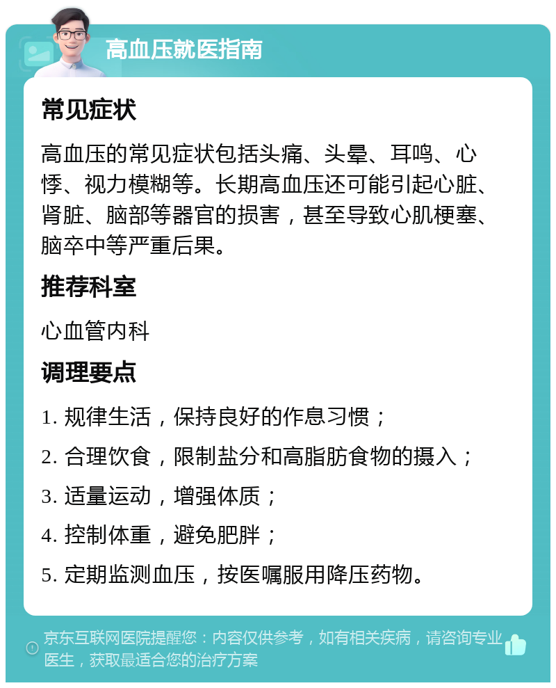 高血压就医指南 常见症状 高血压的常见症状包括头痛、头晕、耳鸣、心悸、视力模糊等。长期高血压还可能引起心脏、肾脏、脑部等器官的损害，甚至导致心肌梗塞、脑卒中等严重后果。 推荐科室 心血管内科 调理要点 1. 规律生活，保持良好的作息习惯； 2. 合理饮食，限制盐分和高脂肪食物的摄入； 3. 适量运动，增强体质； 4. 控制体重，避免肥胖； 5. 定期监测血压，按医嘱服用降压药物。