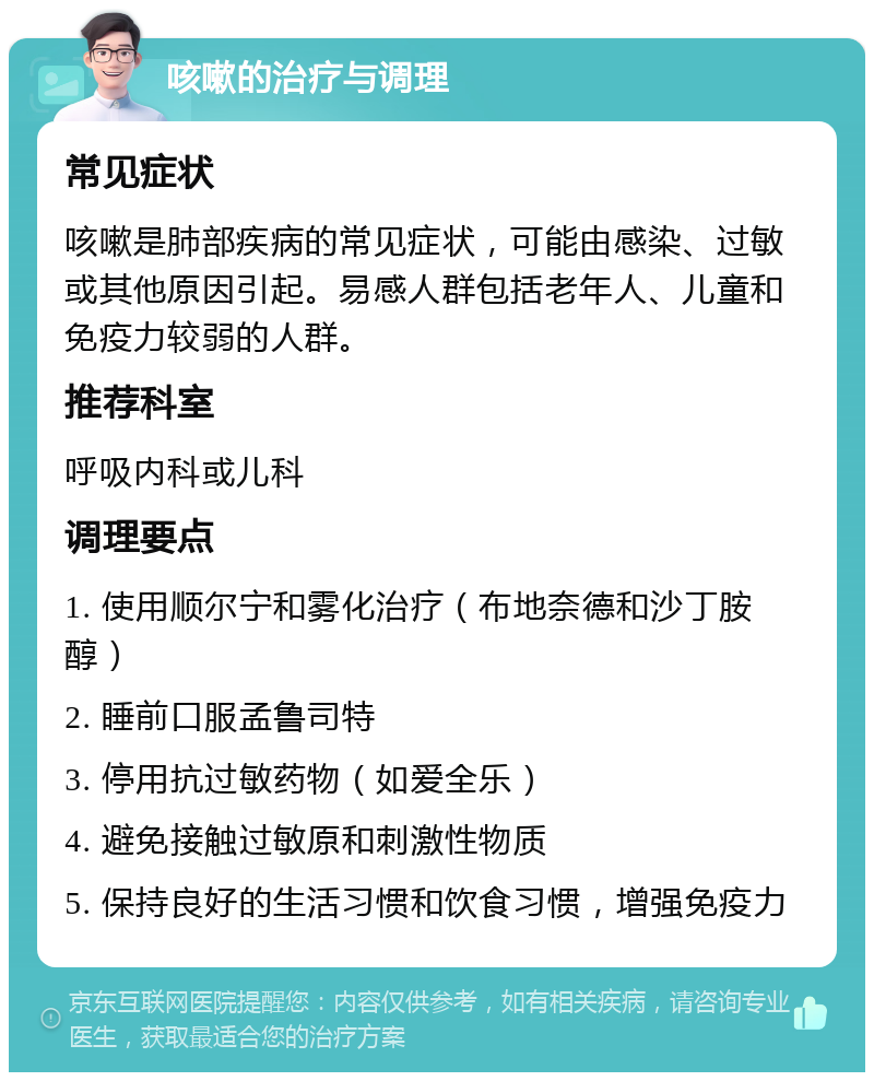 咳嗽的治疗与调理 常见症状 咳嗽是肺部疾病的常见症状，可能由感染、过敏或其他原因引起。易感人群包括老年人、儿童和免疫力较弱的人群。 推荐科室 呼吸内科或儿科 调理要点 1. 使用顺尔宁和雾化治疗（布地奈德和沙丁胺醇） 2. 睡前口服孟鲁司特 3. 停用抗过敏药物（如爱全乐） 4. 避免接触过敏原和刺激性物质 5. 保持良好的生活习惯和饮食习惯，增强免疫力