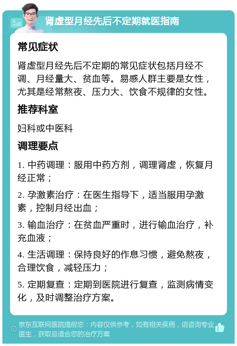 肾虚型月经先后不定期就医指南 常见症状 肾虚型月经先后不定期的常见症状包括月经不调、月经量大、贫血等。易感人群主要是女性，尤其是经常熬夜、压力大、饮食不规律的女性。 推荐科室 妇科或中医科 调理要点 1. 中药调理：服用中药方剂，调理肾虚，恢复月经正常； 2. 孕激素治疗：在医生指导下，适当服用孕激素，控制月经出血； 3. 输血治疗：在贫血严重时，进行输血治疗，补充血液； 4. 生活调理：保持良好的作息习惯，避免熬夜，合理饮食，减轻压力； 5. 定期复查：定期到医院进行复查，监测病情变化，及时调整治疗方案。