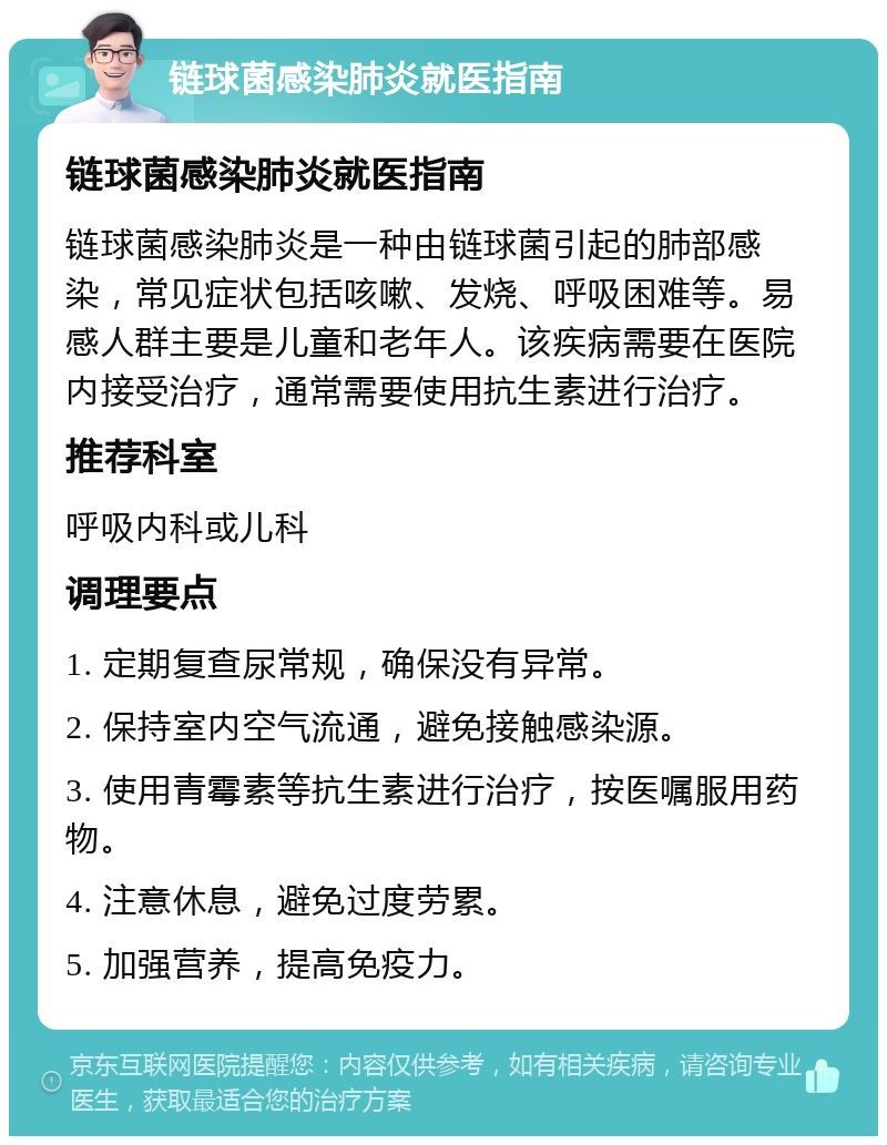 链球菌感染肺炎就医指南 链球菌感染肺炎就医指南 链球菌感染肺炎是一种由链球菌引起的肺部感染，常见症状包括咳嗽、发烧、呼吸困难等。易感人群主要是儿童和老年人。该疾病需要在医院内接受治疗，通常需要使用抗生素进行治疗。 推荐科室 呼吸内科或儿科 调理要点 1. 定期复查尿常规，确保没有异常。 2. 保持室内空气流通，避免接触感染源。 3. 使用青霉素等抗生素进行治疗，按医嘱服用药物。 4. 注意休息，避免过度劳累。 5. 加强营养，提高免疫力。