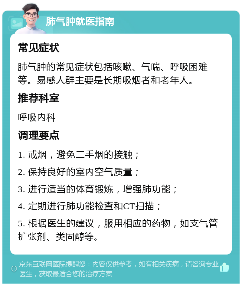 肺气肿就医指南 常见症状 肺气肿的常见症状包括咳嗽、气喘、呼吸困难等。易感人群主要是长期吸烟者和老年人。 推荐科室 呼吸内科 调理要点 1. 戒烟，避免二手烟的接触； 2. 保持良好的室内空气质量； 3. 进行适当的体育锻炼，增强肺功能； 4. 定期进行肺功能检查和CT扫描； 5. 根据医生的建议，服用相应的药物，如支气管扩张剂、类固醇等。