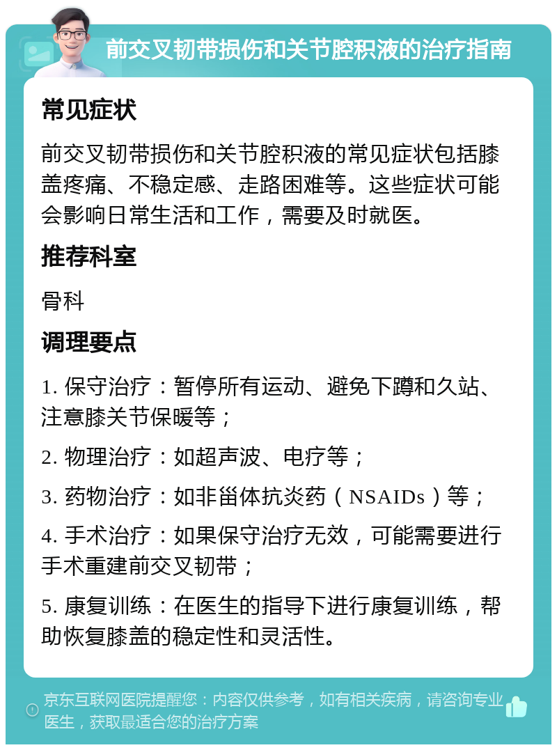 前交叉韧带损伤和关节腔积液的治疗指南 常见症状 前交叉韧带损伤和关节腔积液的常见症状包括膝盖疼痛、不稳定感、走路困难等。这些症状可能会影响日常生活和工作，需要及时就医。 推荐科室 骨科 调理要点 1. 保守治疗：暂停所有运动、避免下蹲和久站、注意膝关节保暖等； 2. 物理治疗：如超声波、电疗等； 3. 药物治疗：如非甾体抗炎药（NSAIDs）等； 4. 手术治疗：如果保守治疗无效，可能需要进行手术重建前交叉韧带； 5. 康复训练：在医生的指导下进行康复训练，帮助恢复膝盖的稳定性和灵活性。