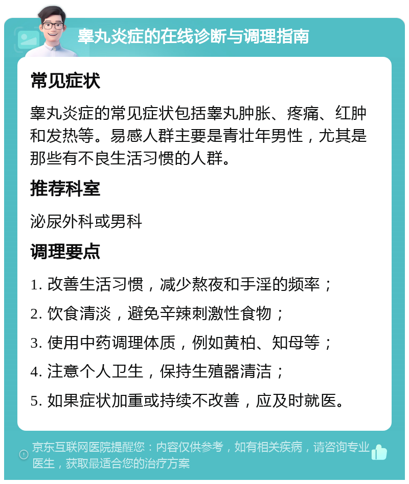 睾丸炎症的在线诊断与调理指南 常见症状 睾丸炎症的常见症状包括睾丸肿胀、疼痛、红肿和发热等。易感人群主要是青壮年男性，尤其是那些有不良生活习惯的人群。 推荐科室 泌尿外科或男科 调理要点 1. 改善生活习惯，减少熬夜和手淫的频率； 2. 饮食清淡，避免辛辣刺激性食物； 3. 使用中药调理体质，例如黄柏、知母等； 4. 注意个人卫生，保持生殖器清洁； 5. 如果症状加重或持续不改善，应及时就医。