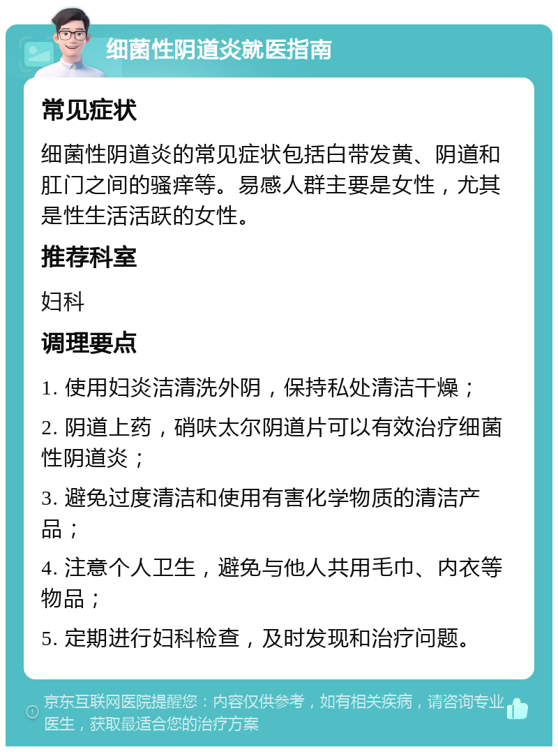 细菌性阴道炎就医指南 常见症状 细菌性阴道炎的常见症状包括白带发黄、阴道和肛门之间的骚痒等。易感人群主要是女性，尤其是性生活活跃的女性。 推荐科室 妇科 调理要点 1. 使用妇炎洁清洗外阴，保持私处清洁干燥； 2. 阴道上药，硝呋太尔阴道片可以有效治疗细菌性阴道炎； 3. 避免过度清洁和使用有害化学物质的清洁产品； 4. 注意个人卫生，避免与他人共用毛巾、内衣等物品； 5. 定期进行妇科检查，及时发现和治疗问题。