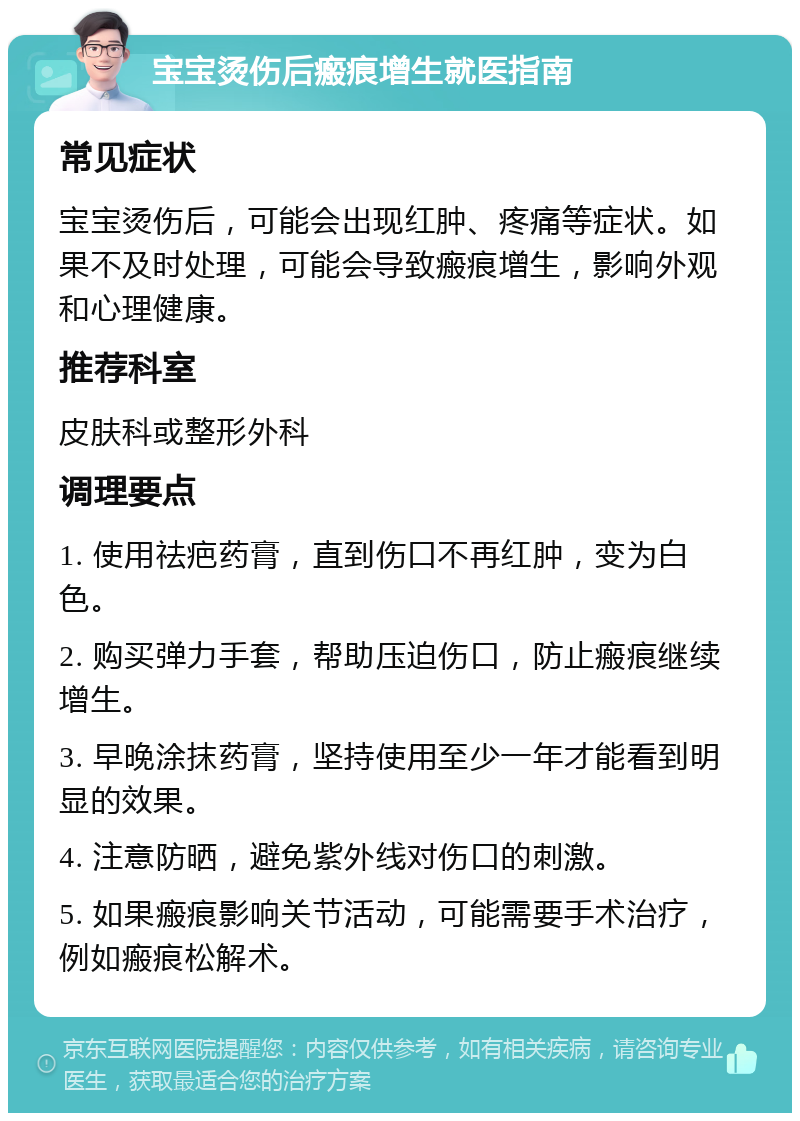 宝宝烫伤后瘢痕增生就医指南 常见症状 宝宝烫伤后，可能会出现红肿、疼痛等症状。如果不及时处理，可能会导致瘢痕增生，影响外观和心理健康。 推荐科室 皮肤科或整形外科 调理要点 1. 使用祛疤药膏，直到伤口不再红肿，变为白色。 2. 购买弹力手套，帮助压迫伤口，防止瘢痕继续增生。 3. 早晚涂抹药膏，坚持使用至少一年才能看到明显的效果。 4. 注意防晒，避免紫外线对伤口的刺激。 5. 如果瘢痕影响关节活动，可能需要手术治疗，例如瘢痕松解术。