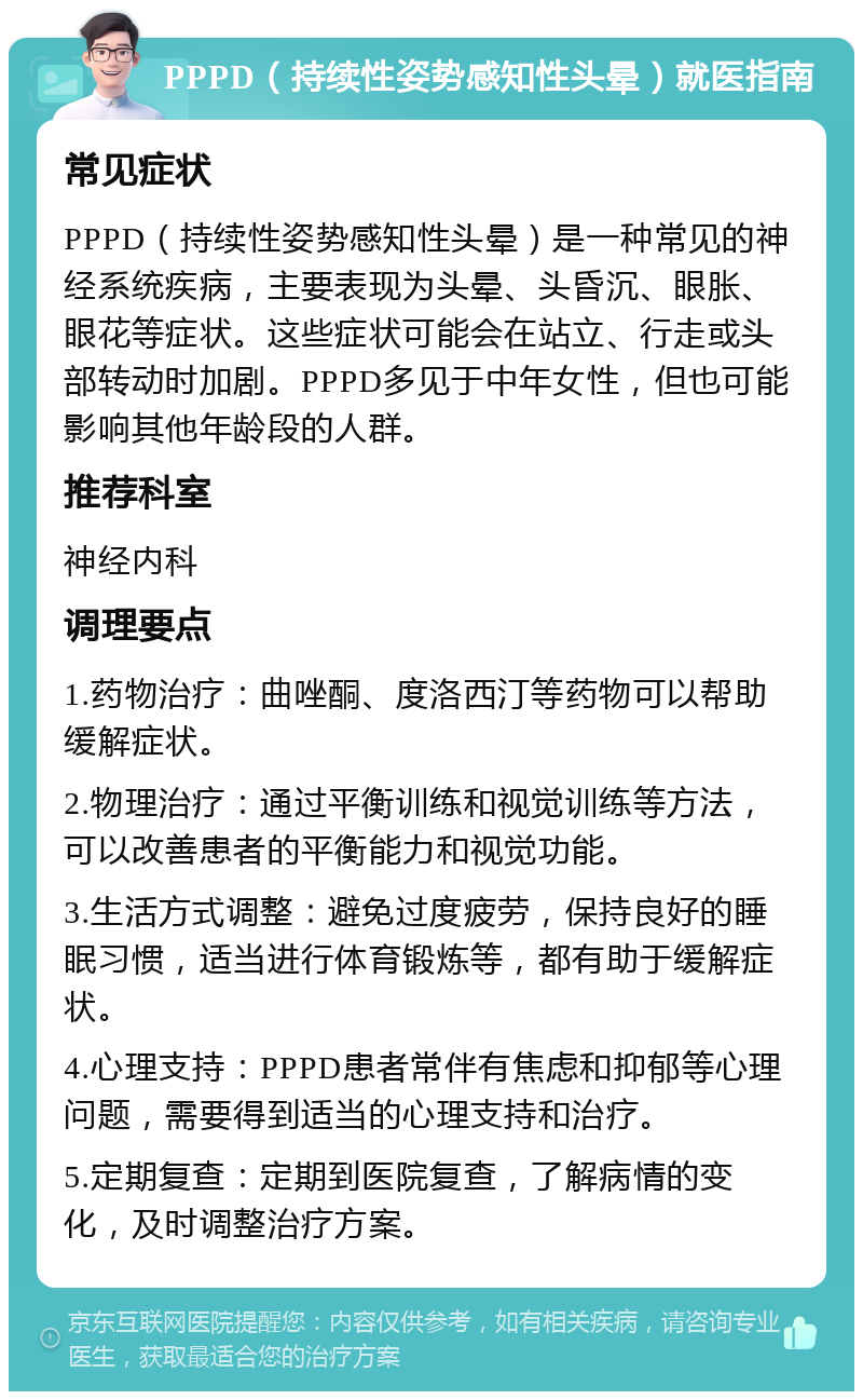 PPPD（持续性姿势感知性头晕）就医指南 常见症状 PPPD（持续性姿势感知性头晕）是一种常见的神经系统疾病，主要表现为头晕、头昏沉、眼胀、眼花等症状。这些症状可能会在站立、行走或头部转动时加剧。PPPD多见于中年女性，但也可能影响其他年龄段的人群。 推荐科室 神经内科 调理要点 1.药物治疗：曲唑酮、度洛西汀等药物可以帮助缓解症状。 2.物理治疗：通过平衡训练和视觉训练等方法，可以改善患者的平衡能力和视觉功能。 3.生活方式调整：避免过度疲劳，保持良好的睡眠习惯，适当进行体育锻炼等，都有助于缓解症状。 4.心理支持：PPPD患者常伴有焦虑和抑郁等心理问题，需要得到适当的心理支持和治疗。 5.定期复查：定期到医院复查，了解病情的变化，及时调整治疗方案。