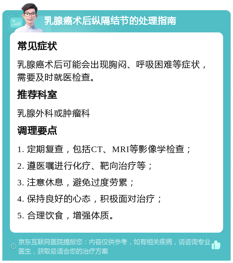 乳腺癌术后纵隔结节的处理指南 常见症状 乳腺癌术后可能会出现胸闷、呼吸困难等症状，需要及时就医检查。 推荐科室 乳腺外科或肿瘤科 调理要点 1. 定期复查，包括CT、MRI等影像学检查； 2. 遵医嘱进行化疗、靶向治疗等； 3. 注意休息，避免过度劳累； 4. 保持良好的心态，积极面对治疗； 5. 合理饮食，增强体质。