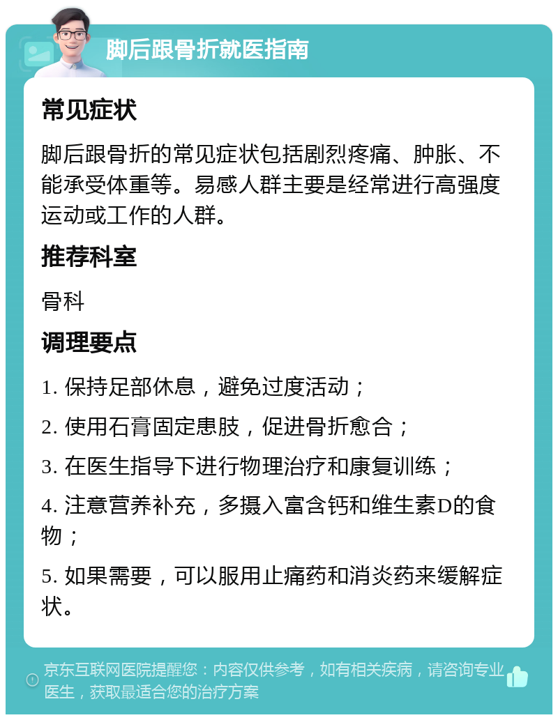 脚后跟骨折就医指南 常见症状 脚后跟骨折的常见症状包括剧烈疼痛、肿胀、不能承受体重等。易感人群主要是经常进行高强度运动或工作的人群。 推荐科室 骨科 调理要点 1. 保持足部休息，避免过度活动； 2. 使用石膏固定患肢，促进骨折愈合； 3. 在医生指导下进行物理治疗和康复训练； 4. 注意营养补充，多摄入富含钙和维生素D的食物； 5. 如果需要，可以服用止痛药和消炎药来缓解症状。