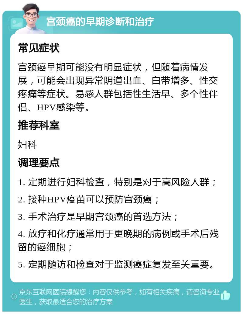 宫颈癌的早期诊断和治疗 常见症状 宫颈癌早期可能没有明显症状，但随着病情发展，可能会出现异常阴道出血、白带增多、性交疼痛等症状。易感人群包括性生活早、多个性伴侣、HPV感染等。 推荐科室 妇科 调理要点 1. 定期进行妇科检查，特别是对于高风险人群； 2. 接种HPV疫苗可以预防宫颈癌； 3. 手术治疗是早期宫颈癌的首选方法； 4. 放疗和化疗通常用于更晚期的病例或手术后残留的癌细胞； 5. 定期随访和检查对于监测癌症复发至关重要。