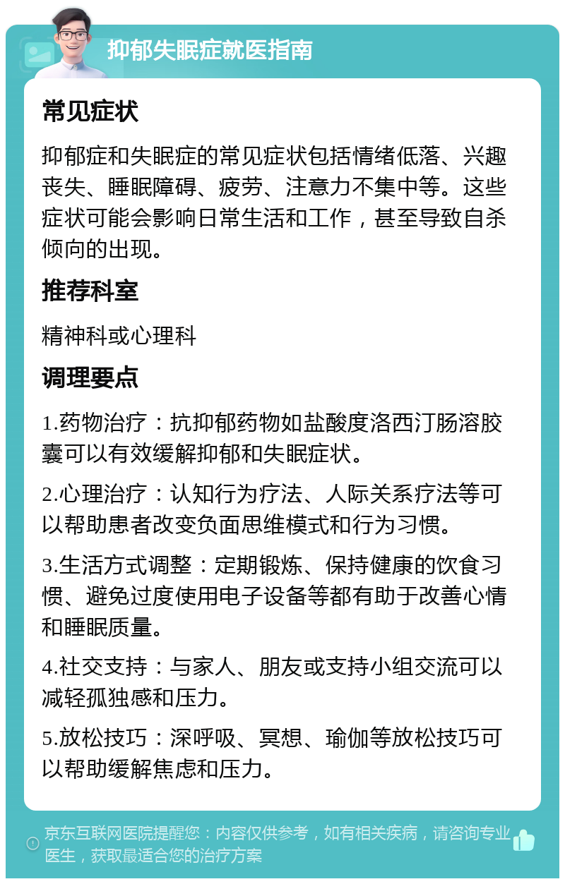 抑郁失眠症就医指南 常见症状 抑郁症和失眠症的常见症状包括情绪低落、兴趣丧失、睡眠障碍、疲劳、注意力不集中等。这些症状可能会影响日常生活和工作，甚至导致自杀倾向的出现。 推荐科室 精神科或心理科 调理要点 1.药物治疗：抗抑郁药物如盐酸度洛西汀肠溶胶囊可以有效缓解抑郁和失眠症状。 2.心理治疗：认知行为疗法、人际关系疗法等可以帮助患者改变负面思维模式和行为习惯。 3.生活方式调整：定期锻炼、保持健康的饮食习惯、避免过度使用电子设备等都有助于改善心情和睡眠质量。 4.社交支持：与家人、朋友或支持小组交流可以减轻孤独感和压力。 5.放松技巧：深呼吸、冥想、瑜伽等放松技巧可以帮助缓解焦虑和压力。