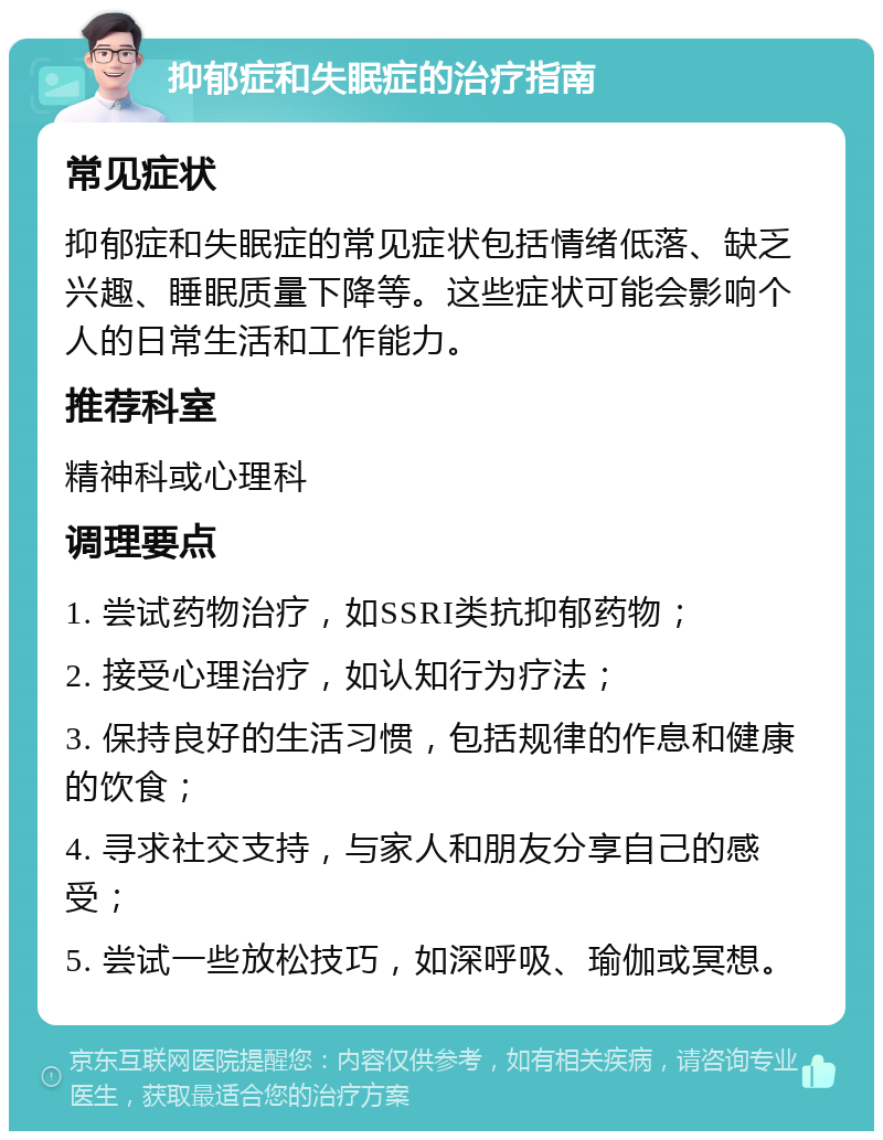 抑郁症和失眠症的治疗指南 常见症状 抑郁症和失眠症的常见症状包括情绪低落、缺乏兴趣、睡眠质量下降等。这些症状可能会影响个人的日常生活和工作能力。 推荐科室 精神科或心理科 调理要点 1. 尝试药物治疗，如SSRI类抗抑郁药物； 2. 接受心理治疗，如认知行为疗法； 3. 保持良好的生活习惯，包括规律的作息和健康的饮食； 4. 寻求社交支持，与家人和朋友分享自己的感受； 5. 尝试一些放松技巧，如深呼吸、瑜伽或冥想。