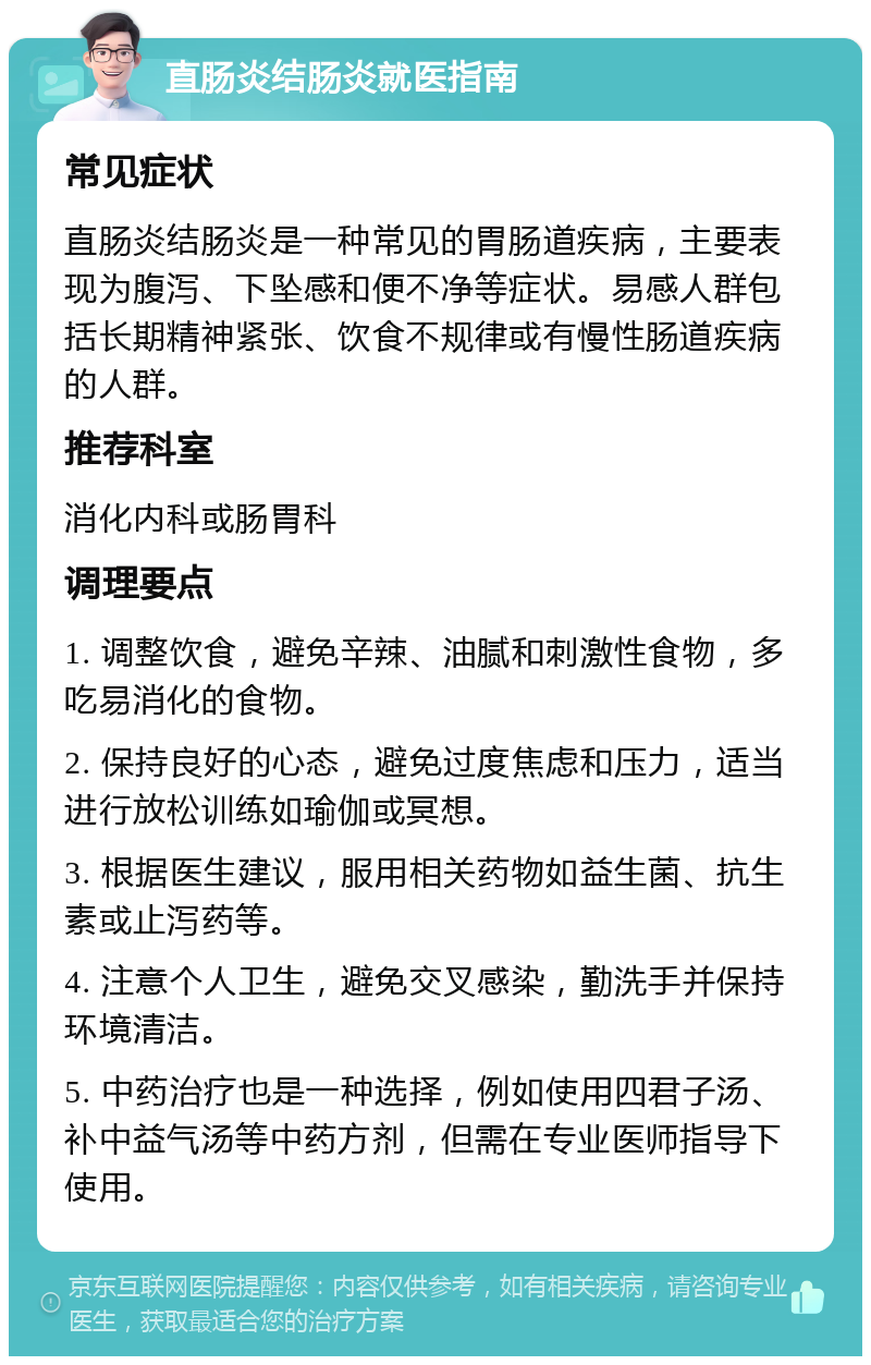 直肠炎结肠炎就医指南 常见症状 直肠炎结肠炎是一种常见的胃肠道疾病，主要表现为腹泻、下坠感和便不净等症状。易感人群包括长期精神紧张、饮食不规律或有慢性肠道疾病的人群。 推荐科室 消化内科或肠胃科 调理要点 1. 调整饮食，避免辛辣、油腻和刺激性食物，多吃易消化的食物。 2. 保持良好的心态，避免过度焦虑和压力，适当进行放松训练如瑜伽或冥想。 3. 根据医生建议，服用相关药物如益生菌、抗生素或止泻药等。 4. 注意个人卫生，避免交叉感染，勤洗手并保持环境清洁。 5. 中药治疗也是一种选择，例如使用四君子汤、补中益气汤等中药方剂，但需在专业医师指导下使用。