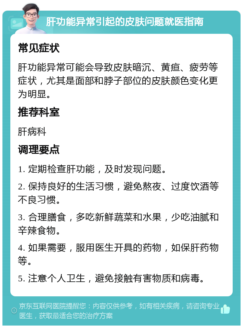 肝功能异常引起的皮肤问题就医指南 常见症状 肝功能异常可能会导致皮肤暗沉、黄疸、疲劳等症状，尤其是面部和脖子部位的皮肤颜色变化更为明显。 推荐科室 肝病科 调理要点 1. 定期检查肝功能，及时发现问题。 2. 保持良好的生活习惯，避免熬夜、过度饮酒等不良习惯。 3. 合理膳食，多吃新鲜蔬菜和水果，少吃油腻和辛辣食物。 4. 如果需要，服用医生开具的药物，如保肝药物等。 5. 注意个人卫生，避免接触有害物质和病毒。